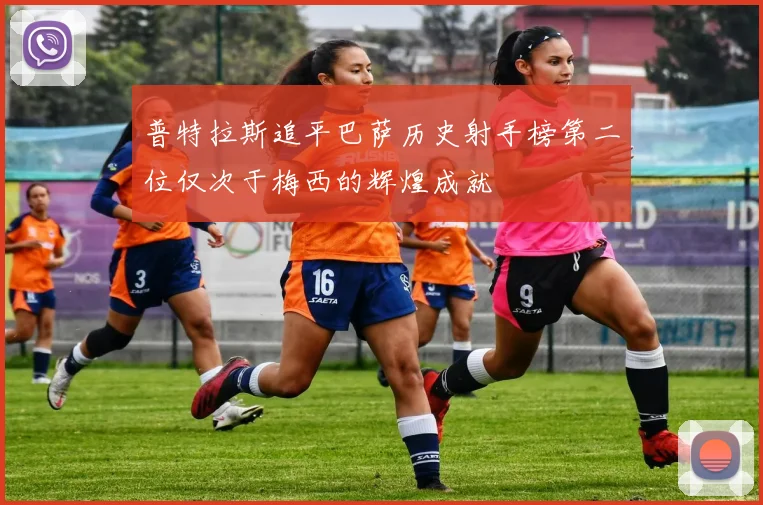 普特拉斯追平巴萨历史射手榜第二位仅次于梅西的辉煌成就