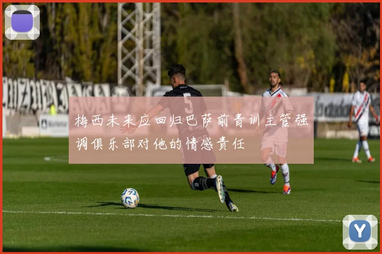 梅西未来应回归巴萨前青训主管强调俱乐部对他的情感责任