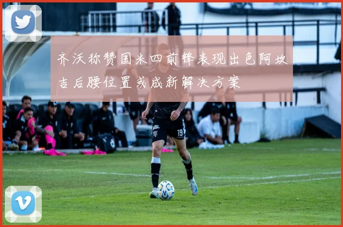 齐沃称赞国米四前锋表现出色阿坎吉后腰位置或成新解决方案