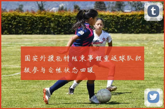 国安外援孔特结束事假重返球队积极参与合练状态回暖