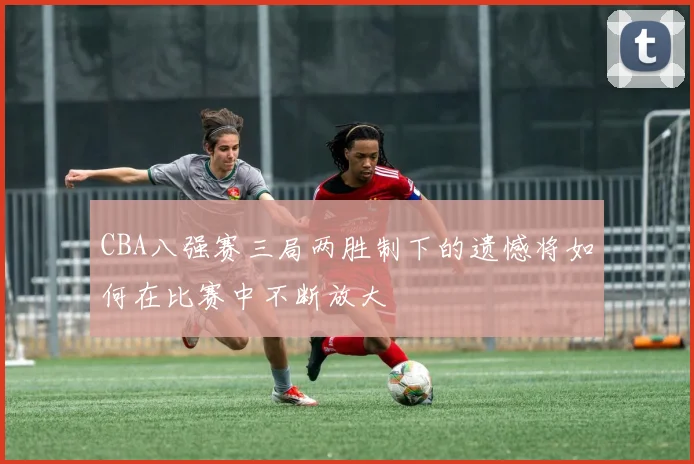 CBA八强赛三局两胜制下的遗憾将如何在比赛中不断放大