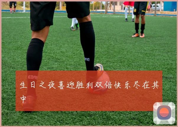 生日之夜喜迎胜利双倍快乐尽在其中