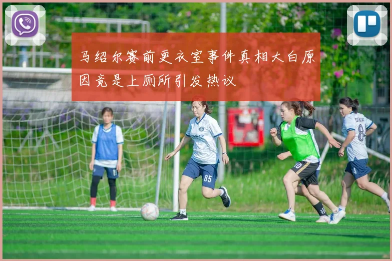 马绍尔赛前更衣室事件真相大白原因竟是上厕所引发热议