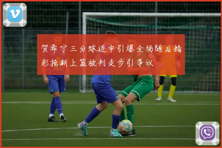 贺希宁三分球连中引爆全场随后精彩抢断上篮被判走步引争议