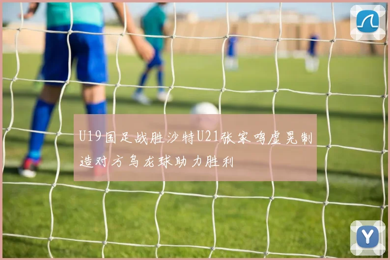 U19国足战胜沙特U21张家鸣虚晃制造对方乌龙球助力胜利