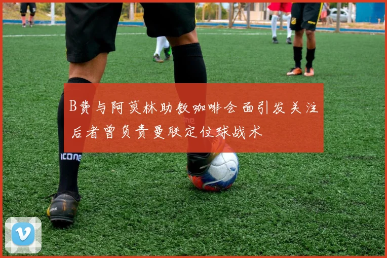 B费与阿莫林助教咖啡会面引发关注后者曾负责曼联定位球战术