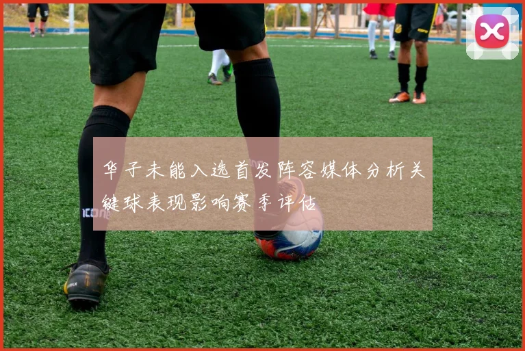 华子未能入选首发阵容媒体分析关键球表现影响赛季评估