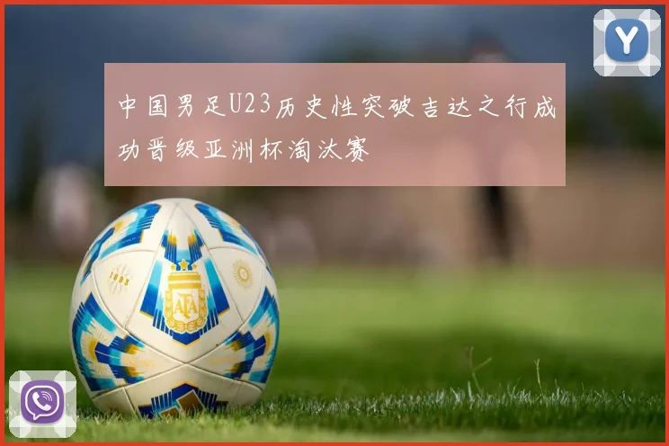 中国男足U23历史性突破吉达之行成功晋级亚洲杯淘汰赛