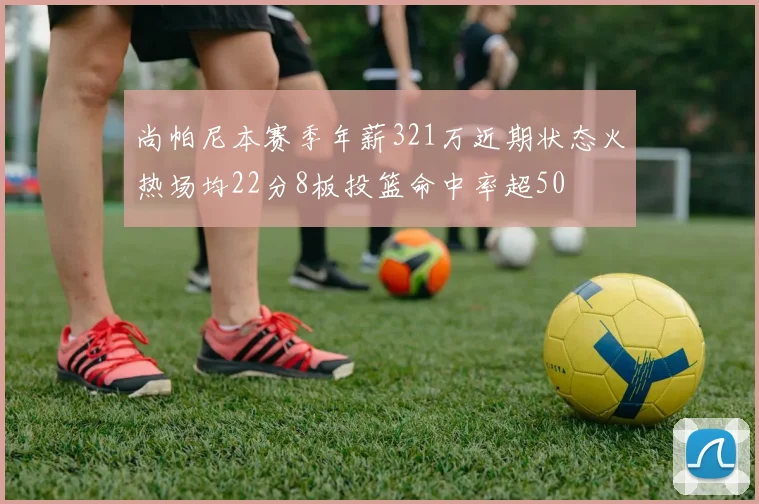 尚帕尼本赛季年薪321万近期状态火热场均22分8板投篮命中率超50