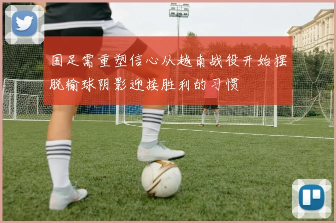 国足需重塑信心从越南战役开始摆脱输球阴影迎接胜利的习惯