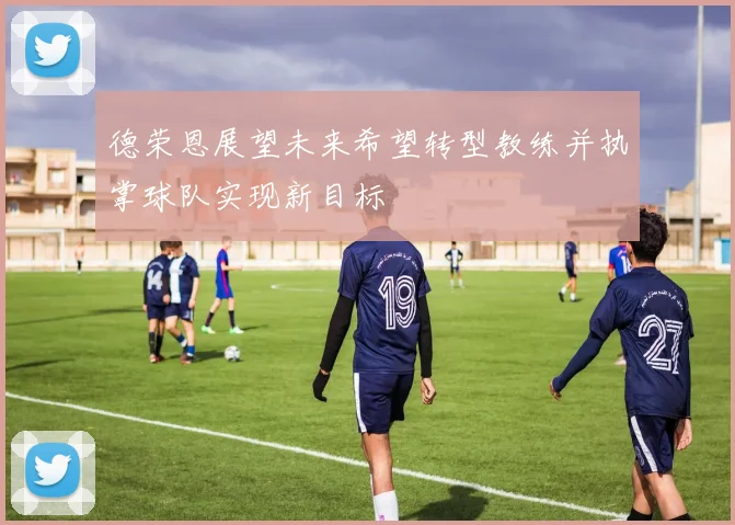德荣恩展望未来希望转型教练并执掌球队实现新目标