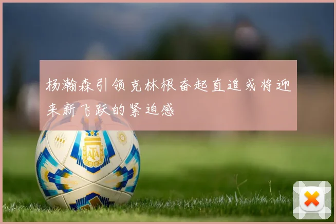 杨瀚森引领克林根奋起直追或将迎来新飞跃的紧迫感