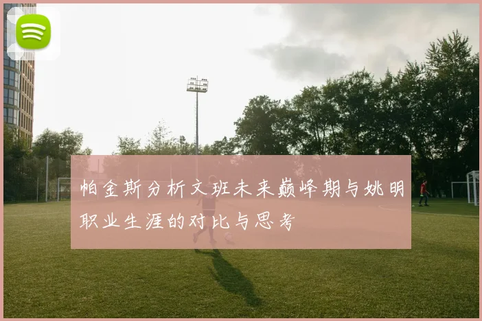 帕金斯分析文班未来巅峰期与姚明职业生涯的对比与思考