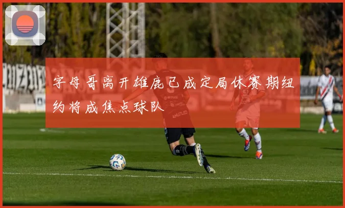 字母哥离开雄鹿已成定局休赛期纽约将成焦点球队