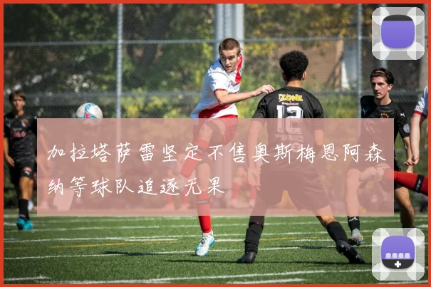 加拉塔萨雷坚定不售奥斯梅恩阿森纳等球队追逐无果